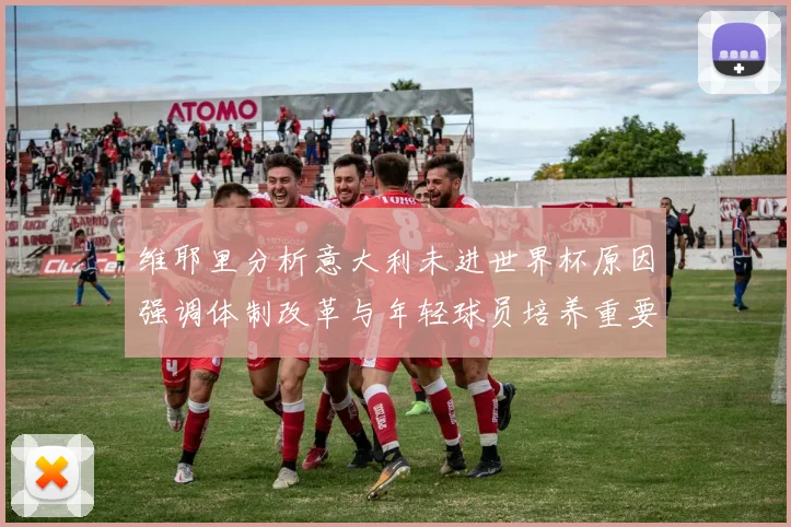 维耶里分析意大利未进世界杯原因强调体制改革与年轻球员培养重要性