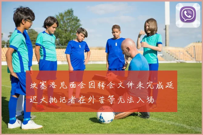 坎塞洛见面会因转会文件未完成延迟大批记者在外苦等无法入场