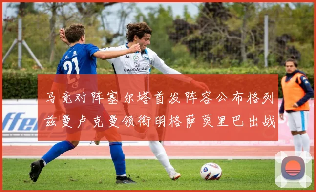 马竞对阵塞尔塔首发阵容公布格列兹曼卢克曼领衔明格萨莫里巴出战