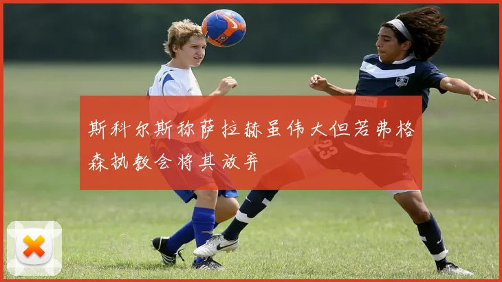 斯科尔斯称萨拉赫虽伟大但若弗格森执教会将其放弃