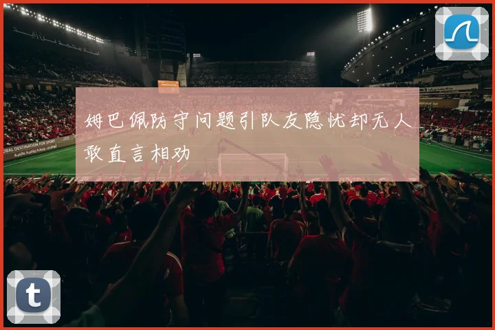 姆巴佩防守问题引队友隐忧却无人敢直言相劝