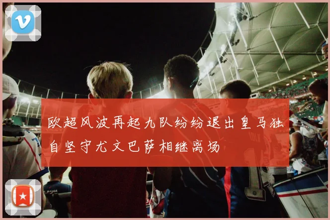 欧超风波再起九队纷纷退出皇马独自坚守尤文巴萨相继离场