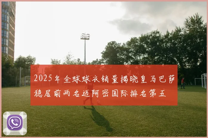 2025年全球球衣销量揭晓皇马巴萨稳居前两名迈阿密国际排名第五