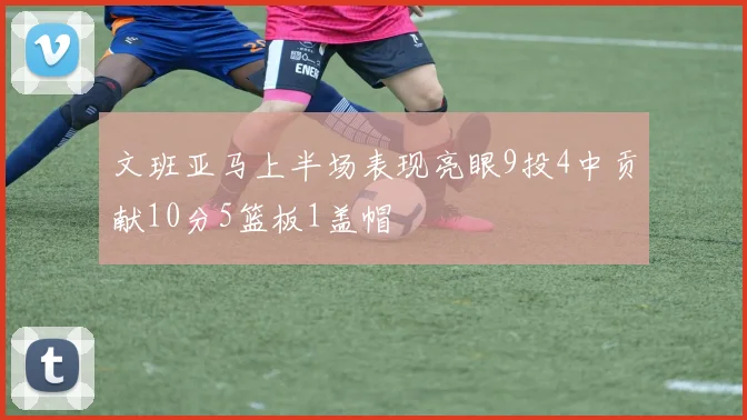 文班亚马上半场表现亮眼9投4中贡献10分5篮板1盖帽