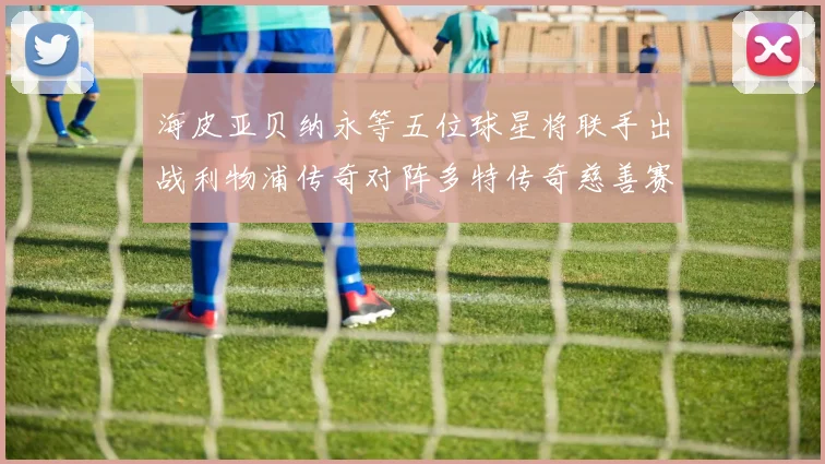 海皮亚贝纳永等五位球星将联手出战利物浦传奇对阵多特传奇慈善赛