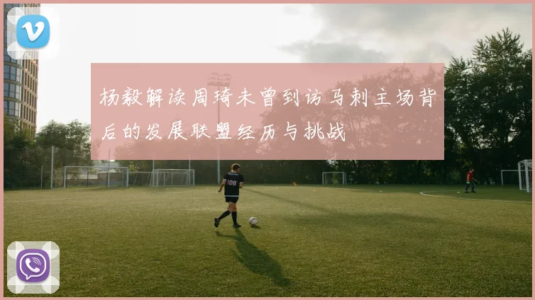 杨毅解读周琦未曾到访马刺主场背后的发展联盟经历与挑战