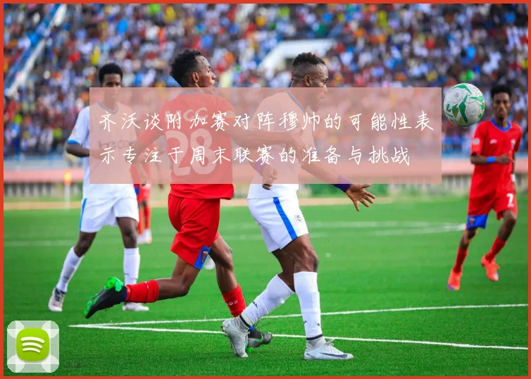 齐沃谈附加赛对阵穆帅的可能性表示专注于周末联赛的准备与挑战