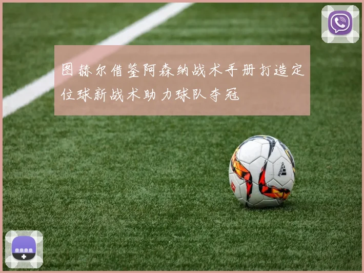 图赫尔借鉴阿森纳战术手册打造定位球新战术助力球队夺冠