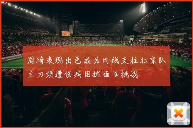 周琦表现出色成为内线支柱北京队主力频遭伤病困扰面临挑战