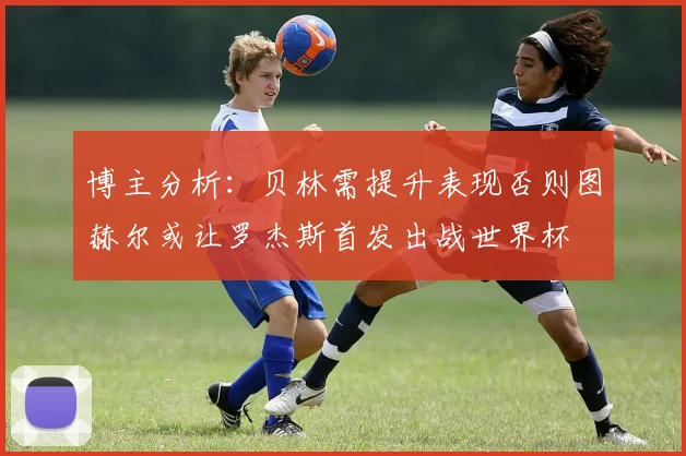 博主分析：贝林需提升表现否则图赫尔或让罗杰斯首发出战世界杯