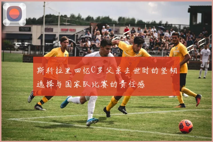 斯科拉里回忆C罗父亲去世时的坚韧选择与国家队比赛的责任感
