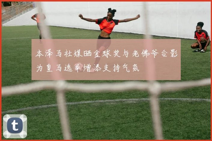 本泽马社媒晒金球奖与老佛爷合影为皇马选举增添支持气氛