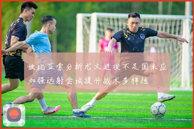 坎比亚索分析尤文进攻不足国米应加强远射尝试提升战术多样性