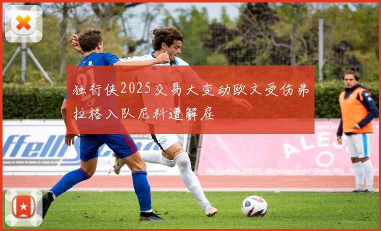 独行侠2025交易大变动欧文受伤弗拉格入队尼科遭解雇