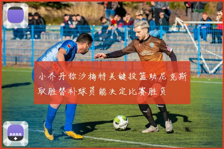 小乔丹称沙梅特关键投篮助尼克斯取胜替补球员能决定比赛胜负
