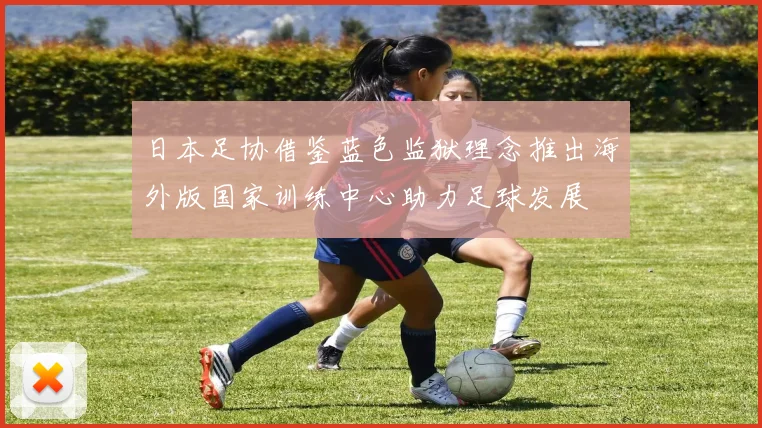 日本足协借鉴蓝色监狱理念推出海外版国家训练中心助力足球发展