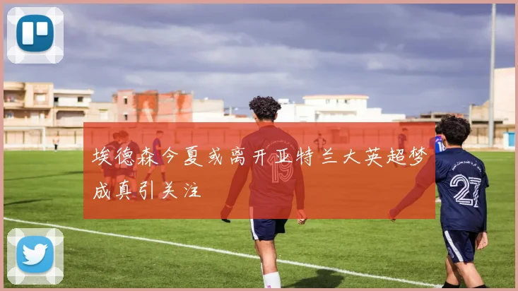 埃德森今夏或离开亚特兰大英超梦成真引关注