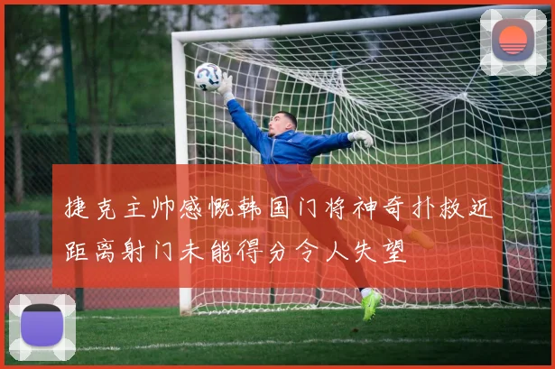捷克主帅感慨韩国门将神奇扑救近距离射门未能得分令人失望