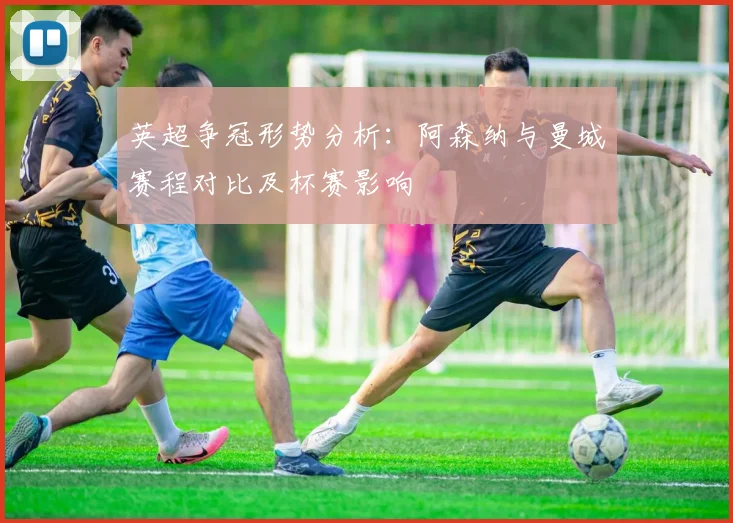 英超争冠形势分析：阿森纳与曼城赛程对比及杯赛影响