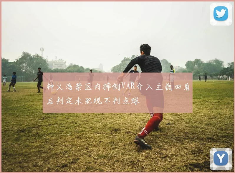 钟义浩禁区内摔倒VAR介入主裁回看后判定未犯规不判点球