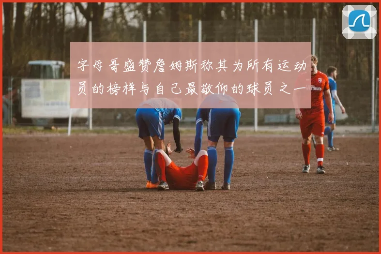 字母哥盛赞詹姆斯称其为所有运动员的榜样与自己最敬仰的球员之一