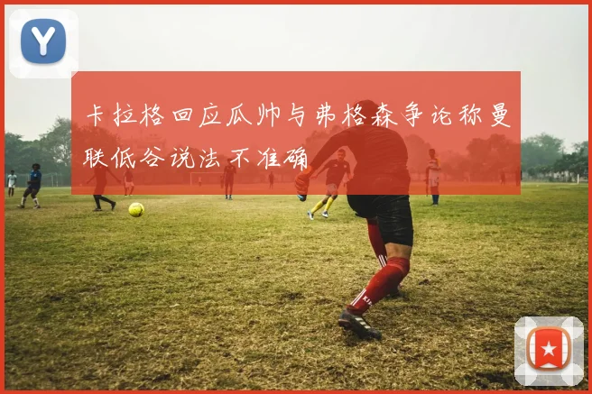 卡拉格回应瓜帅与弗格森争论称曼联低谷说法不准确