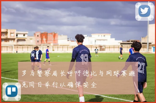 罗马警察局长呼吁德比与网球赛避免同日举行以确保安全