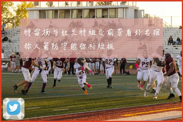 特雷杨与杜兰特组合前景看好名宿称火箭防守能弥补短板